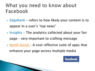    EdgeRank – refers to how likely your content is to
    appear in a user’s “top news”
   Insights – The analytics collected about your fan
    page – very important to crafting message
   North Social – A cost-effective suite of apps that
    enhance your page across multiple media
 