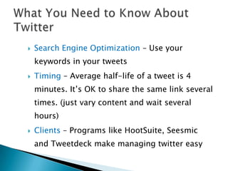    Search Engine Optimization – Use your
    keywords in your tweets
   Timing – Average half-life of a tweet is 4
    minutes. It’s OK to share the same link several
    times. (just vary content and wait several
    hours)
   Clients – Programs like HootSuite, Seesmic
    and Tweetdeck make managing twitter easy
 