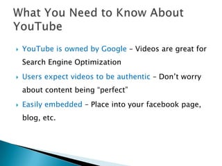    YouTube is owned by Google – Videos are great for
    Search Engine Optimization
   Users expect videos to be authentic – Don’t worry
    about content being “perfect”
   Easily embedded – Place into your facebook page,
    blog, etc.
 