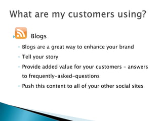         Blogs
    ◦ Blogs are a great way to enhance your brand
    ◦ Tell your story
    ◦ Provide added value for your customers – answers
     to frequently-asked-questions
    ◦ Push this content to all of your other social sites
 