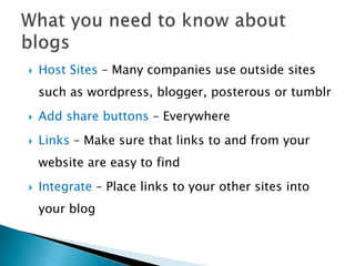    Host Sites – Many companies use outside sites
    such as wordpress, blogger, posterous or tumblr
   Add share buttons – Everywhere
   Links – Make sure that links to and from your
    website are easy to find
   Integrate – Place links to your other sites into
    your blog
 