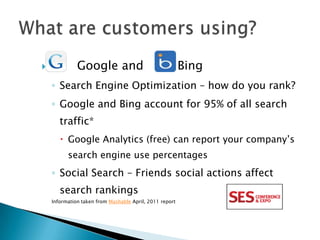              Google and                                 Bing
    ◦ Search Engine Optimization – how do you rank?
    ◦ Google and Bing account for 95% of all search
       traffic*
        Google Analytics (free) can report your company’s
          search engine use percentages
    ◦ Social Search – Friends social actions affect
       search rankings
    Information taken from Mashable April, 2011 report
 