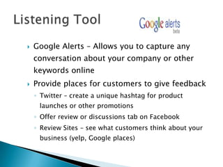    Google Alerts – Allows you to capture any
    conversation about your company or other
    keywords online
   Provide places for customers to give feedback
    ◦ Twitter – create a unique hashtag for product
     launches or other promotions
    ◦ Offer review or discussions tab on Facebook
    ◦ Review Sites – see what customers think about your
     business (yelp, Google places)
 