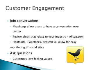    Join conversations
    ◦ #hashtags allow users to have a conversation over
     twitter
    ◦ Review blogs that relate to your industry – Alltop.com
    ◦ Hootsuite, Tweetdeck, Seesmic all allow for easy
    monitoring of social sites

   Ask questions
    ◦ Customers love feeling valued
 