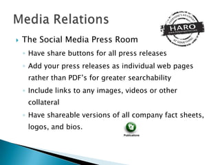    The Social Media Press Room
    ◦ Have share buttons for all press releases
    ◦ Add your press releases as individual web pages
     rather than PDF’s for greater searchability
    ◦ Include links to any images, videos or other
     collateral
    ◦ Have shareable versions of all company fact sheets,
     logos, and bios.
 