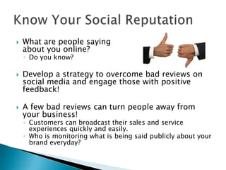    What are people saying
    about you online?
    ◦ Do you know?

   Develop a strategy to overcome bad reviews on
    social media and engage those with positive
    feedback!

   A few bad reviews can turn people away from
    your business!
    ◦ Customers can broadcast their sales and service
      experiences quickly and easily.
    ◦ Who is monitoring what is being said publicly about your
      brand everyday?
 