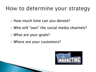    How much time can you devote?
   Who will “own” the social media channels?
   What are your goals?
   Where are your customers?
 