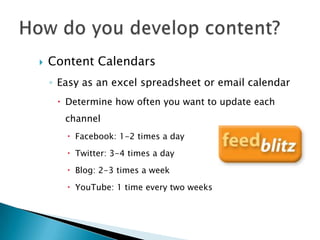    Content Calendars
    ◦ Easy as an excel spreadsheet or email calendar
      Determine how often you want to update each
       channel
        Facebook: 1-2 times a day

        Twitter: 3-4 times a day

        Blog: 2-3 times a week

        YouTube: 1 time every two weeks
 