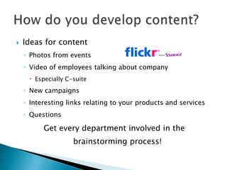    Ideas for content
    ◦ Photos from events
    ◦ Video of employees talking about company
      Especially C-suite
    ◦ New campaigns
    ◦ Interesting links relating to your products and services
    ◦ Questions

          Get every department involved in the
                    brainstorming process!
 