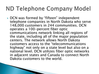    DCN was formed by “fifteen” independent
    telephone companies in North Dakota who serve
    148,000 customers in 244 communities. DCN
    operates a 100-percent fiber optic
    communications network linking all regions of
    the state, including all of the major population
    centers. The network allows North Dakota
    customers access to the “telecommunications
    highway” not only on a state level but also on a
    national level. DCN utilizes fiber optic networks
    in adjacent states and Canada to connect North
    Dakota customers to the world.
 