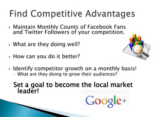    Maintain Monthly Counts of Facebook Fans
    and Twitter Followers of your competition.

   What are they doing well?

   How can you do it better?

   Identify competitor growth on a monthly basis!
    ◦ What are they doing to grow their audiences?

    Set a goal to become the local market
     leader!
 