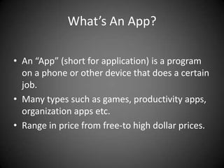 What’s An App?

• An “App” (short for application) is a program
  on a phone or other device that does a certain
  job.
• Many types such as games, productivity apps,
  organization apps etc.
• Range in price from free-to high dollar prices.
 