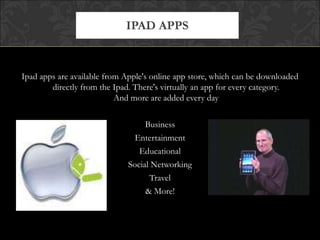 IPAD APPS



Ipad apps are available from Apple's online app store, which can be downloaded
        directly from the Ipad. There's virtually an app for every category.
                           And more are added every day

                                   Business
                                Entertainment
                                 Educational
                              Social Networking
                                    Travel
                                   & More!
 
