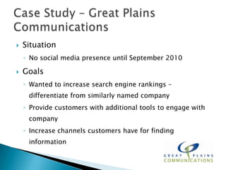    Situation
    ◦ No social media presence until September 2010

   Goals
    ◦ Wanted to increase search engine rankings –
     differentiate from similarly named company
    ◦ Provide customers with additional tools to engage with
     company
    ◦ Increase channels customers have for finding
     information
 