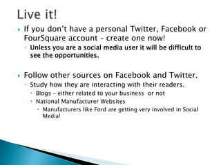    If you don’t have a personal Twitter, Facebook or
    FourSquare account – create one now!
    ◦ Unless you are a social media user it will be difficult to
      see the opportunities.


   Follow other sources on Facebook and Twitter.
    ◦ Study how they are interacting with their readers.
      Blogs – either related to your business or not
      National Manufacturer Websites
         Manufacturers like Ford are getting very involved in Social
          Media!
 