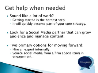   Sound like a lot of work?
    ◦ Getting started is the hardest step.
    ◦ It will quickly become part of your core strategy.

   Look for a Social Media partner that can grow
    audience and manage content.

   Two primary options for moving forward:
    ◦ Hire an expert internally.
    ◦ Source social media from a firm specializing in
      engagement.
 