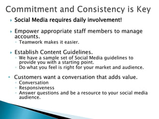    Social Media requires daily involvement!

   Empower appropriate staff members to manage
    accounts.
    ◦ Teamwork makes it easier.

   Establish Content Guidelines.
    ◦ We have a sample set of Social Media guidelines to
      provide you with a starting point.
    ◦ Do what you feel is right for your market and audience.

• Customers want a conversation that adds value.
    ◦ Conversation
    ◦ Responsiveness
    ◦ Answer questions and be a resource to your social media
      audience.
 