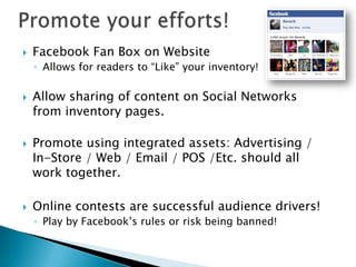    Facebook Fan Box on Website
    ◦ Allows for readers to “Like” your inventory!

   Allow sharing of content on Social Networks
    from inventory pages.

   Promote using integrated assets: Advertising /
    In-Store / Web / Email / POS /Etc. should all
    work together.

   Online contests are successful audience drivers!
    ◦ Play by Facebook’s rules or risk being banned!
 