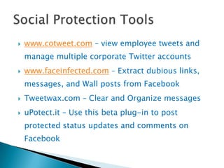    www.cotweet.com – view employee tweets and
    manage multiple corporate Twitter accounts
   www.faceinfected.com – Extract dubious links,
    messages, and Wall posts from Facebook
   Tweetwax.com – Clear and Organize messages
   uPotect.it – Use this beta plug-in to post
    protected status updates and comments on
    Facebook
 