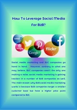 How To Leverage Social Media
For B2B?
Social media marketing and B2C companies go
hand in hand. However, contrary to what one
may believe, B2C companies aren’t the only one
making a noise; social media marketing is gaining
traction in a number of B2B companies as well.
The main reason why B2B social media marketing
works is because B2B companies target a smaller
customer base but have a higher price point
compared to B2C.
 
