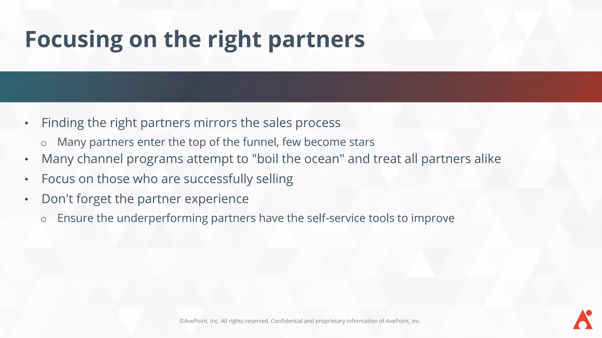 ©AvePoint, Inc. All rights reserved. Confidential and proprietary information of AvePoint, Inc.
Focusing on the right partners
• Finding the right partners mirrors the sales process
o Many partners enter the top of the funnel, few become stars
• Many channel programs attempt to "boil the ocean" and treat all partners alike
• Focus on those who are successfully selling
• Don't forget the partner experience
o Ensure the underperforming partners have the self-service tools to improve
 