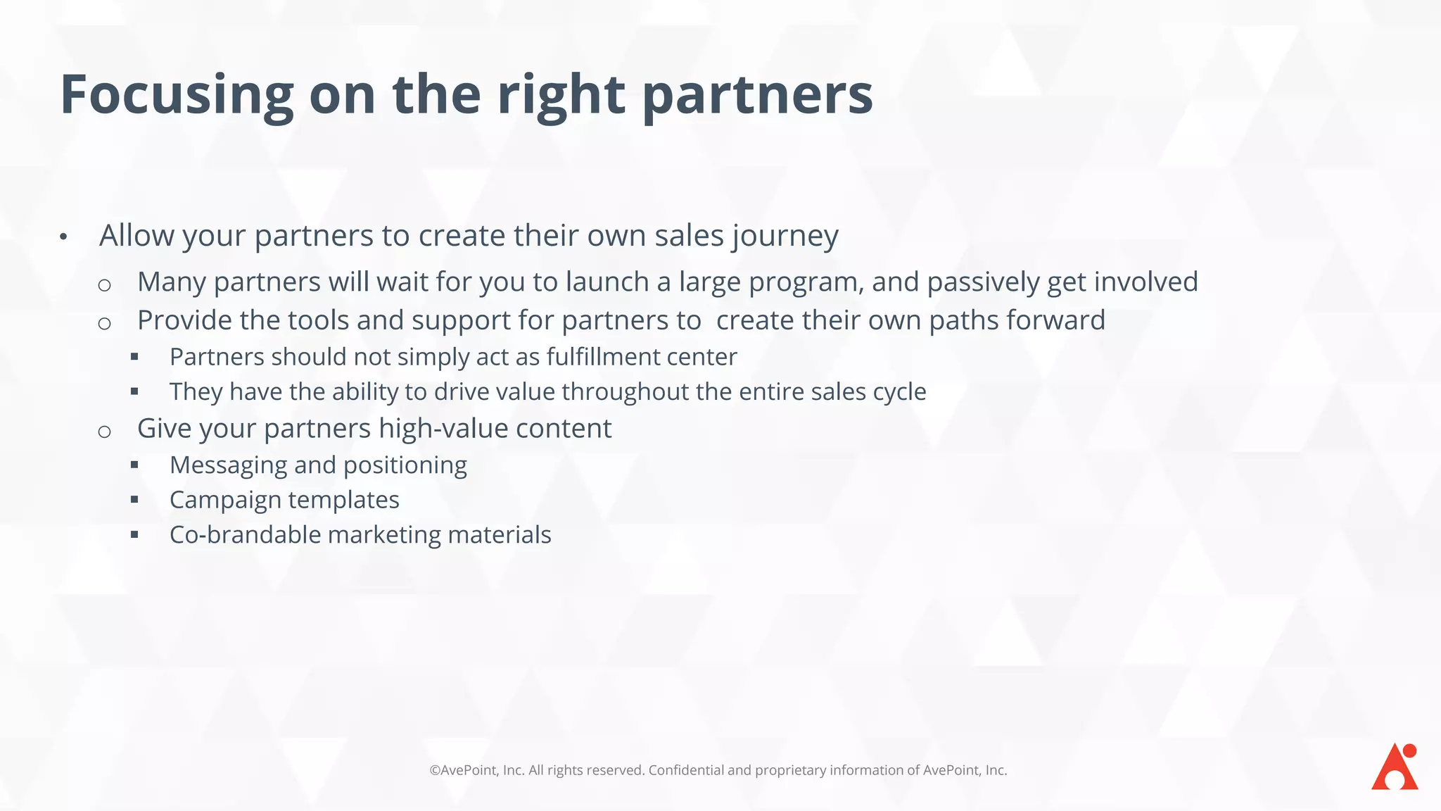 ©AvePoint, Inc. All rights reserved. Confidential and proprietary information of AvePoint, Inc.
Focusing on the right partners
• Allow your partners to create their own sales journey
o Many partners will wait for you to launch a large program, and passively get involved
o Provide the tools and support for partners to create their own paths forward
▪ Partners should not simply act as fulfillment center
▪ They have the ability to drive value throughout the entire sales cycle
o Give your partners high-value content
▪ Messaging and positioning
▪ Campaign templates
▪ Co-brandable marketing materials
 