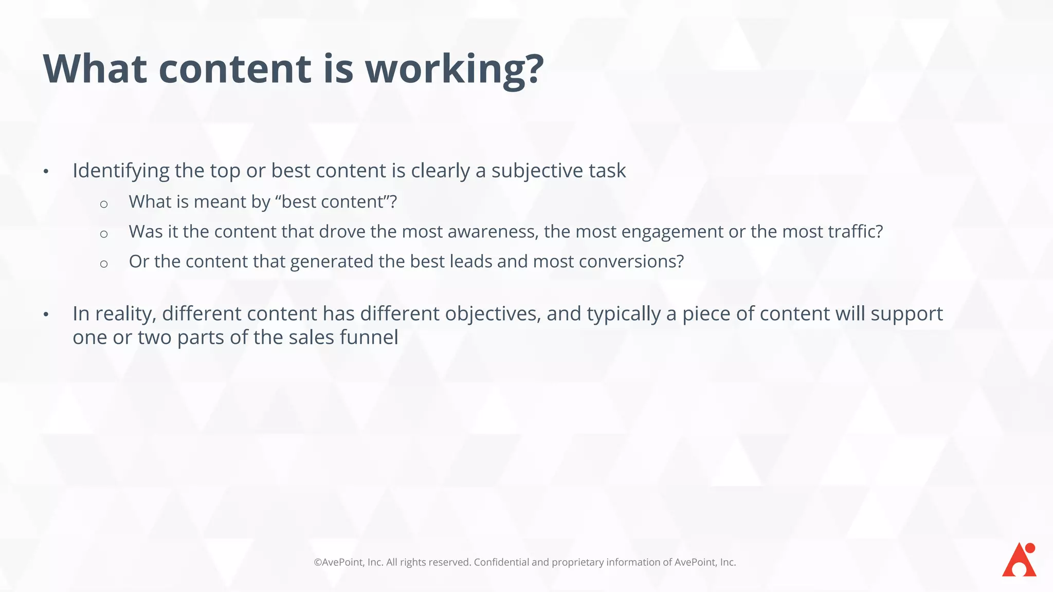 ©AvePoint, Inc. All rights reserved. Confidential and proprietary information of AvePoint, Inc.
What content is working?
• Identifying the top or best content is clearly a subjective task
o What is meant by “best content”?
o Was it the content that drove the most awareness, the most engagement or the most traffic?
o Or the content that generated the best leads and most conversions?
• In reality, different content has different objectives, and typically a piece of content will support
one or two parts of the sales funnel
 