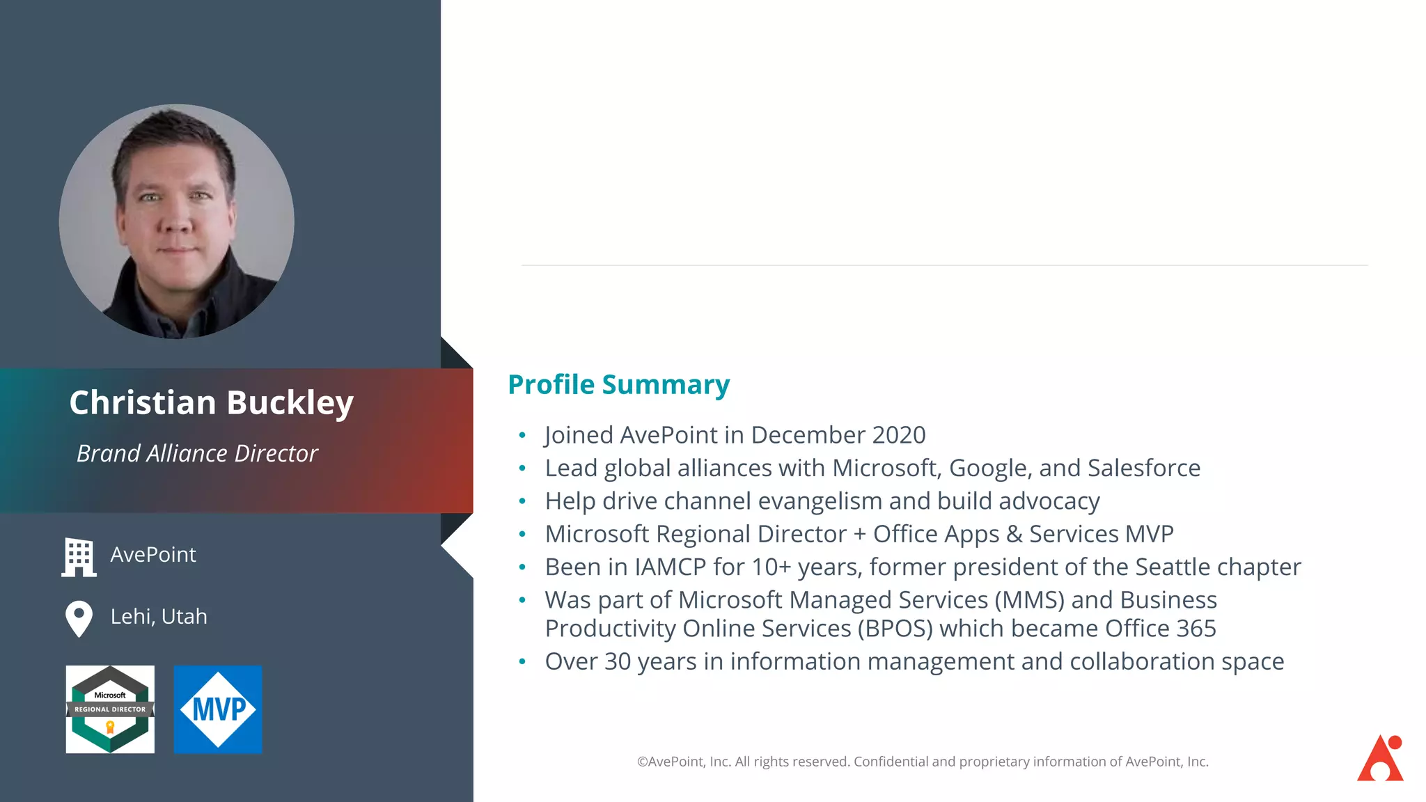 ©AvePoint, Inc. All rights reserved. Confidential and proprietary information of AvePoint, Inc.
AvePoint
Lehi, Utah
Brand Alliance Director
Christian Buckley
Profile Summary
• Joined AvePoint in December 2020
• Lead global alliances with Microsoft, Google, and Salesforce
• Help drive channel evangelism and build advocacy
• Microsoft Regional Director + Office Apps & Services MVP
• Been in IAMCP for 10+ years, former president of the Seattle chapter
• Was part of Microsoft Managed Services (MMS) and Business
Productivity Online Services (BPOS) which became Office 365
• Over 30 years in information management and collaboration space
 