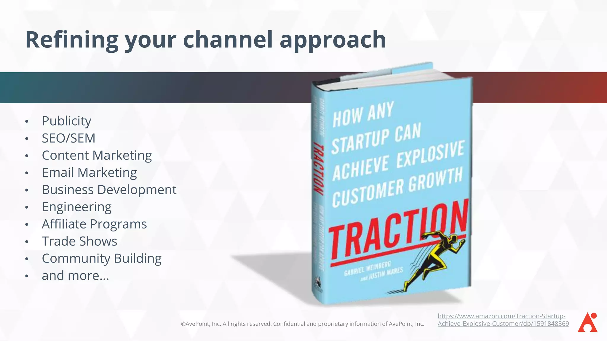 ©AvePoint, Inc. All rights reserved. Confidential and proprietary information of AvePoint, Inc.
Refining your channel approach
• Publicity
• SEO/SEM
• Content Marketing
• Email Marketing
• Business Development
• Engineering
• Affiliate Programs
• Trade Shows
• Community Building
• and more…
https://www.amazon.com/Traction-Startup-
Achieve-Explosive-Customer/dp/1591848369
 