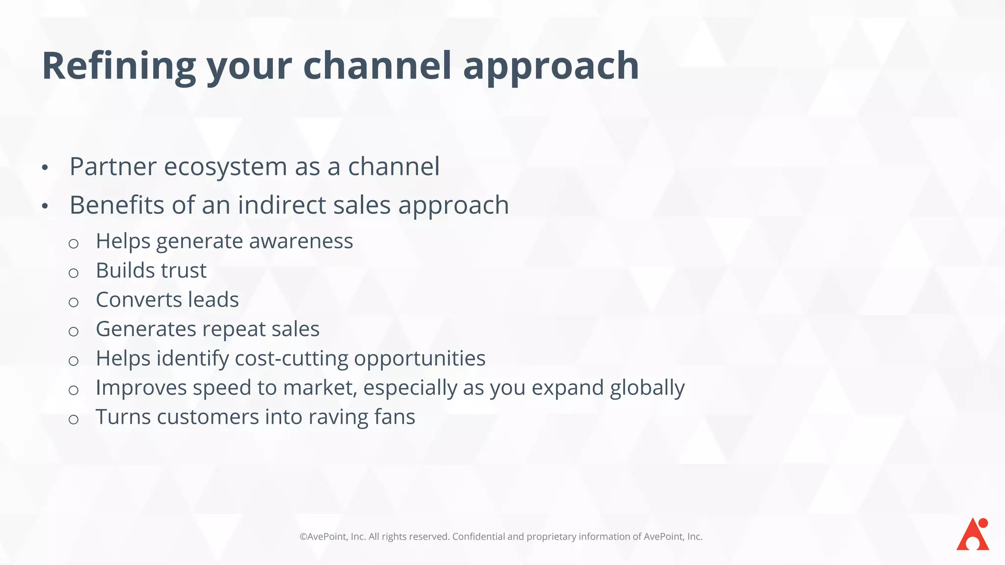 ©AvePoint, Inc. All rights reserved. Confidential and proprietary information of AvePoint, Inc.
Refining your channel approach
• Partner ecosystem as a channel
• Benefits of an indirect sales approach
o Helps generate awareness
o Builds trust
o Converts leads
o Generates repeat sales
o Helps identify cost-cutting opportunities
o Improves speed to market, especially as you expand globally
o Turns customers into raving fans
 