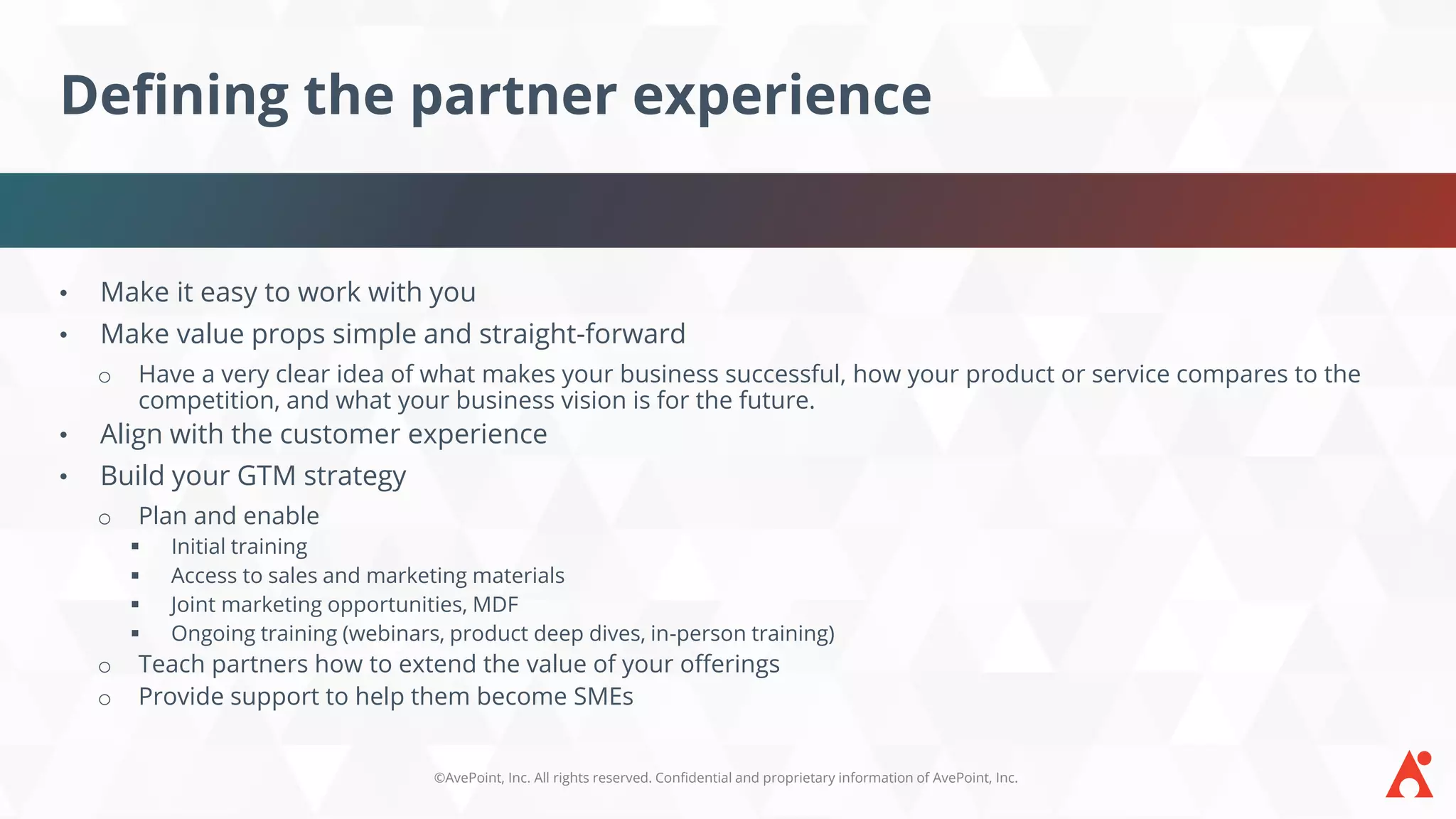 ©AvePoint, Inc. All rights reserved. Confidential and proprietary information of AvePoint, Inc.
Defining the partner experience
• Make it easy to work with you
• Make value props simple and straight-forward
o Have a very clear idea of what makes your business successful, how your product or service compares to the
competition, and what your business vision is for the future.
• Align with the customer experience
• Build your GTM strategy
o Plan and enable
▪ Initial training
▪ Access to sales and marketing materials
▪ Joint marketing opportunities, MDF
▪ Ongoing training (webinars, product deep dives, in-person training)
o Teach partners how to extend the value of your offerings
o Provide support to help them become SMEs
 