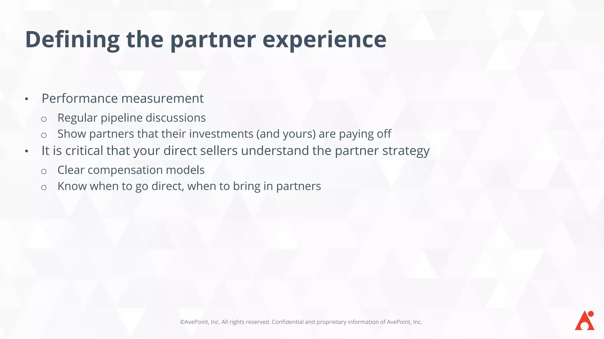 ©AvePoint, Inc. All rights reserved. Confidential and proprietary information of AvePoint, Inc.
Defining the partner experience
• Performance measurement
o Regular pipeline discussions
o Show partners that their investments (and yours) are paying off
• It is critical that your direct sellers understand the partner strategy
o Clear compensation models
o Know when to go direct, when to bring in partners
 