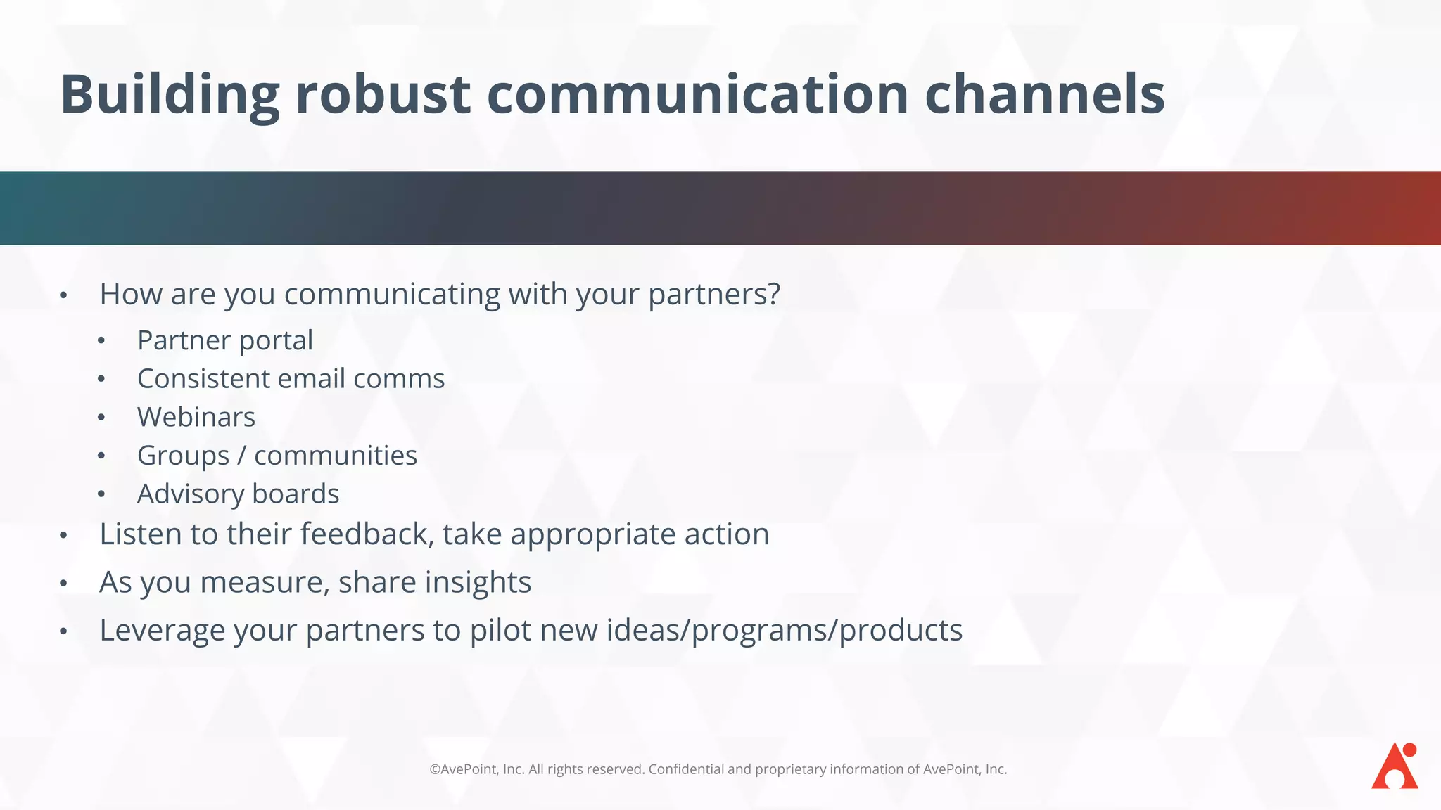 ©AvePoint, Inc. All rights reserved. Confidential and proprietary information of AvePoint, Inc.
Building robust communication channels
• How are you communicating with your partners?
• Partner portal
• Consistent email comms
• Webinars
• Groups / communities
• Advisory boards
• Listen to their feedback, take appropriate action
• As you measure, share insights
• Leverage your partners to pilot new ideas/programs/products
 