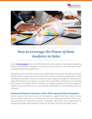 How to Leverage the Power of Data
Analytics in Sales
As per Forbes Insights, data is the DNA behind the robust analytics and insights supporting
modern organizations to recognize new products, determine how to serve customers better,
and enhance operational efficiencies.
Organizations that embrace analytics have significantly more growth than those that delay
adoption. These organizations are also defined by having comprehensive digitization of data
and adoption of analytics. However, just because data integration is highly increasing doesn’t
imply that businesses are using it accurately. Not exactly 50% of businesses are using big
data systems successfully. Not all strategies are designed optimally. To see the significant
impact of data utilization on sales and complete profitability, you should follow some key
strategies.
Substantial Business Outcomes with a Well-organized Data Foundation
Several organizations observe data as the foundation against which they want to create
better customer experiences, increasing sales revenues, enhancing operational efficiencies,
and delivering new innovative products. Eventually, what values most organizations is
bringing all essential data together to notify the decisions and drive successful actions.
 