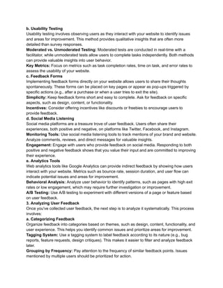 b. Usability Testing
Usability testing involves observing users as they interact with your website to identify issues
and areas for improvement. This method provides qualitative insights that are often more
detailed than survey responses.
Moderated vs. Unmoderated Testing: Moderated tests are conducted in real-time with a
facilitator, while unmoderated tests allow users to complete tasks independently. Both methods
can provide valuable insights into user behavior.
Key Metrics: Focus on metrics such as task completion rates, time on task, and error rates to
assess the usability of your website.
c. Feedback Forms
Implementing feedback forms directly on your website allows users to share their thoughts
spontaneously. These forms can be placed on key pages or appear as pop-ups triggered by
specific actions (e.g., after a purchase or when a user tries to exit the site).
Simplicity: Keep feedback forms short and easy to complete. Ask for feedback on specific
aspects, such as design, content, or functionality.
Incentives: Consider offering incentives like discounts or freebies to encourage users to
provide feedback.
d. Social Media Listening
Social media platforms are a treasure trove of user feedback. Users often share their
experiences, both positive and negative, on platforms like Twitter, Facebook, and Instagram.
Monitoring Tools: Use social media listening tools to track mentions of your brand and website.
Analyze comments, reviews, and direct messages for valuable insights.
Engagement: Engage with users who provide feedback on social media. Responding to both
positive and negative feedback shows that you value their input and are committed to improving
their experience.
e. Analytics Tools
Web analytics tools like Google Analytics can provide indirect feedback by showing how users
interact with your website. Metrics such as bounce rate, session duration, and user flow can
indicate potential issues and areas for improvement.
Behavioral Analysis: Analyze user behavior to identify patterns, such as pages with high exit
rates or low engagement, which may require further investigation or improvement.
A/B Testing: Use A/B testing to experiment with different versions of a page or feature based
on user feedback.
3. Analyzing User Feedback
Once you've collected user feedback, the next step is to analyze it systematically. This process
involves:
a. Categorizing Feedback
Organize feedback into categories based on themes, such as design, content, functionality, and
user experience. This helps you identify common issues and prioritize areas for improvement.
Tagging System: Use a tagging system to label feedback according to its nature (e.g., bug
reports, feature requests, design critiques). This makes it easier to filter and analyze feedback
later.
Grouping by Frequency: Pay attention to the frequency of similar feedback points. Issues
mentioned by multiple users should be prioritized for action.
 