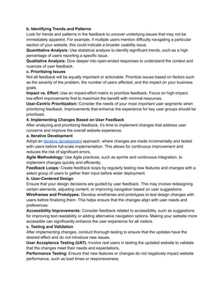 b. Identifying Trends and Patterns
Look for trends and patterns in the feedback to uncover underlying issues that may not be
immediately apparent. For example, if multiple users mention difficulty navigating a particular
section of your website, this could indicate a broader usability issue.
Quantitative Analysis: Use statistical analysis to identify significant trends, such as a high
percentage of users reporting a specific issue.
Qualitative Analysis: Dive deeper into open-ended responses to understand the context and
nuances of user feedback.
c. Prioritizing Issues
Not all feedback will be equally important or actionable. Prioritize issues based on factors such
as the severity of the problem, the number of users affected, and the impact on your business
goals.
Impact vs. Effort: Use an impact-effort matrix to prioritize feedback. Focus on high-impact,
low-effort improvements first to maximize the benefit with minimal resources.
User-Centric Prioritization: Consider the needs of your most important user segments when
prioritizing feedback. Improvements that enhance the experience for key user groups should be
prioritized.
4. Implementing Changes Based on User Feedback
After analyzing and prioritizing feedback, it's time to implement changes that address user
concerns and improve the overall website experience.
a. Iterative Development
Adopt an iterative development approach, where changes are made incrementally and tested
with users before full-scale implementation. This allows for continuous improvement and
reduces the risk of significant errors.
Agile Methodology: Use Agile practices, such as sprints and continuous integration, to
implement changes quickly and efficiently.
Feedback Loops: Create feedback loops by regularly testing new features and changes with a
select group of users to gather their input before wider deployment.
b. User-Centered Design
Ensure that your design decisions are guided by user feedback. This may involve redesigning
certain elements, adjusting content, or improving navigation based on user suggestions.
Wireframes and Prototypes: Develop wireframes and prototypes to test design changes with
users before finalizing them. This helps ensure that the changes align with user needs and
preferences.
Accessibility Improvements: Consider feedback related to accessibility, such as suggestions
for improving text readability or adding alternative navigation options. Making your website more
accessible can significantly enhance the user experience for all visitors.
c. Testing and Validation
After implementing changes, conduct thorough testing to ensure that the updates have the
desired effect and do not introduce new issues.
User Acceptance Testing (UAT): Involve real users in testing the updated website to validate
that the changes meet their needs and expectations.
Performance Testing: Ensure that new features or changes do not negatively impact website
performance, such as load times or responsiveness.
 