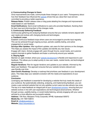 d. Communicating Changes to Users
Once improvements are made, communicate these changes to your users. Transparency about
how their feedback has influenced the website shows that you value their input and are
committed to providing a better experience.
Release Notes: Publish release notes or blog posts detailing the changes and improvements
made based on user feedback.
Email Notifications: Send email notifications to users who provided feedback, thanking them
for their input and informing them of the changes made.
5. Continuously Gathering Feedback
Continuously gathering and analyzing feedback ensures that your website remains aligned with
user needs and evolves with changing trends and technologies.
a. Feedback Loops
Establish continuous feedback loops where users are encouraged to provide input regularly.
This can be achieved through ongoing surveys, periodic usability testing, and active
engagement on social media.
Surveys After Updates: After significant updates, ask users for their opinions on the changes.
This helps you assess the impact of the updates and identify any new issues.
Engage with Users: Actively engage with users through forums, social media, and customer
support channels to gather feedback and foster a community around your website.
b. Staying Agile
Maintain an agile mindset, where your website development is flexible and responsive to user
feedback. This allows you to adapt quickly to new user needs, market trends, and technological
advancements.
Regular Iterations: Plan for regular iterations and updates to your website, informed by the
latest user feedback. This approach ensures that your website remains relevant and
user-friendly over time.
User-Centric Roadmap: Develop a roadmap that prioritizes user feedback in your development
plans. This helps align your website's evolution with the needs and expectations of your
audience.
Conclusion
Leveraging user feedback is essential for developing a website that truly meets the needs of
your audience. By systematically collecting, analyzing, and implementing feedback, you can
create a user-centered website that not only satisfies current users but also attracts new ones.
The key is to make feedback an integral part of your development process, ensuring that your
website evolves in line with user expectations and technological advancements. Whether
through surveys, usability testing, or social media listening, actively engaging with your users
will lead to a more effective and successful website.
Address: 15th floor, Manjeera Trinity Corporate, KPHB, Hyderabad 500072
Mobile No.:+91 7981728810
Email id: info@skywebdev.in
Website: https://skywebdev.in/
 