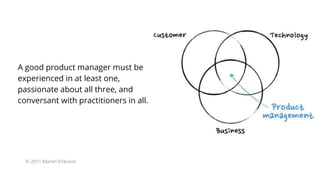 A good product manager must be
experienced in at least one,
passionate about all three, and
conversant with practitioners in all.
© 2011 Martin Eriksson
 
