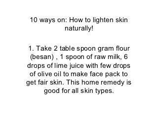 10 ways on: How to lighten skin
           naturally!

1. Take 2 table spoon gram flour
 (besan) , 1 spoon of raw milk, 6
drops of lime juice with few drops
 of olive oil to make face pack to
get fair skin. This home remedy is
       good for all skin types.
 