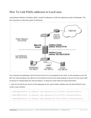 Prepared by wichets@e-spacecorp.net ● E-SPACE TECHNOLOGIES CORPORATION ● Tel.0898821501 pg. 15 of 31
How To Link Public addresses to Local ones
Using Network Address Translation (NAT), private IP addresses on LAN are replaced by public IP addresses. This
lets computers on LAN share public IP addresses.
Let us assume two addresses (10.0.0.216 and 10.0.0.217) are assigned to the router. In this example we will 'full
NAT' the internal address 192.168.0.4 to the external 10.0.0.216 one while keeping 10.0.0.217 for the router itself
as well as for masquerading the internal network. To setup the router follow the steps listed below.
1. Add 10.0.0.216/24 and 10.0.0.217/24 addresses to the router's Public interface and 192.168.0.254/24 to the
router's Local interface:
[admin@MikroTik] ip address> add address=10.0.0.216/24 interface=Public
[admin@MikroTik] ip address> add address=10.0.0.217/24 interface=Public
[admin@MikroTik] ip address> add address=192.168.0.254/24 interface=Local
 