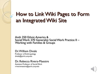 How to Link Wiki Pages to Form an Integrated Wiki Site Anth 250 Ethnic America & Social Work 370 Generalist Social Work Practice II –  Working with Families & Groups Dr. William Divale Professor of Anthropology [email_address] Dr. Rebecca Rivera-Maestre Assistant Professor of Social Work [email_address] 