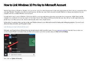 How to Link Windows 10 Pro Key to Microsoft Account
With the latest release of Windows, Windows 10, you can now worry less about keeping track of that pesky little product key that is always so important when
activating Windows. Normally, you will never need it anyway, but there are cases when you need to reinstall Windows or change some hardware on your
computer and all of a sudden Windows is not activated.
I recently had to move a copy of Windows 10 from an old PC to a new one and I had no idea where my product key was anymore. I didn’t have it on the
computer, on a certificate or even in my email, so I was kind of stuck. After talking with Microsoft about the issue, they told me I could simply link up my
product key to my Microsoft account, which would basically make it into a digital license.
In this article, I’m going to show you how to link your Windows license to your Microsoft account for backup and safekeeping purposes. You won’t use it
often, but when you need it, you’ll be glad it’s there.
Link Windows License to Microsoft Account
Obviously, you’ll need to have a Microsoft account already setup in order to use this feature. You can sign up for one here if needed. Once you have an
account, log into Windows normally (with your Microsoft account or your local account) and go to Start and then Settings.
Next, click on Update & Security.
 