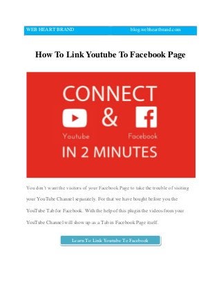 WEB HEART BRAND blog.webheartbrand.com
How To Link Youtube To Facebook Page
You don’t want the visitors of your Facebook Page to take the trouble of visiting
your YouTube Channel separately. For that we have bought before you the
YouTube Tab for Facebook. With the help of this plugin the videos from your
YouTube Channel will show up as a Tab in Facebook Page itself.
Learn To Link Youtube To Facebook
 