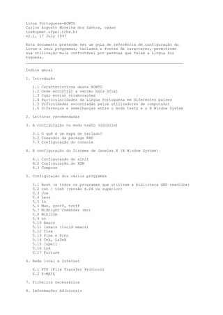 Linux Portuguese-HOWTO
Carlos Augusto Moreira dos Santos, casan
tos@cpmet.ufpel.tche.br
v2.1, 17 July 1997
Este documento pretende ser um guia de referência de configuração do
Linux e seus programas, teclados e fontes de caracteres, permitindo
sua utilização mais confortável por pessoas que falem a Língua Por
tuguesa.
______________________________________________________________________
Índice geral
1. Introdução
1.1
1.2
1.3
1.4
1.5
1.6

Características deste HOWTO
Onde encontrar a versão mais atual
Como enviar colaborações
Particularidades da Língua Portuguesa em diferentes países
Dificuldades encontradas pelos utilizadores de computador
Diferenças e semelhanças entre o modo texto e o X Window System

2. Leituras recomendadas
3. A configuração no modo texto (console)
3.1 O quê é um mapa de teclado?
3.2 Comandos da package KBD
3.3 Configuração do console
4. A configuração do Sistema de Janelas X (X Window System)
4.1 Configuração do xinit
4.2 Configuração do XDM
4.3 Compose
5. Configuração dos vários programas
5.1 Bash (e todos os programas que utilizam a biblioteca GNU readline)
5.2 csh / tcsh (versão 6.04 ou superior)
5.3 Joe
5.4 Less
5.5 ls
5.6 Man, groff, troff
5.7 Midnight Comander (mc)
5.8 Minicom
5.9 nn
5.10 Emacs
5.11 lemacs (lucid emacs)
5.12 flex
5.13 Pine e Pico
5.14 TeX, LaTeX
5.15 Ispell
5.16 LyX
5.17 Fortune
6. Rede local e Internet
6.1 FTP (File Transfer Protocol)
6.2 E-MAIL
7. Ficheiros necessários
8. Informações Adicionais

 