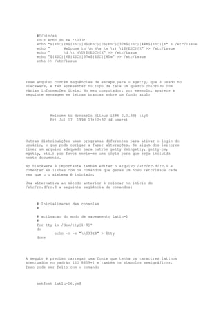 #!/bin/sh
ESC=`echo -n -e '033'`
echo "${ESC}(B${ESC}[H${ESC}[J${ESC}[37m${ESC}[44m${ESC}[K" > /etc/issue
echo "
Welcome to n (s m r) l${ESC}[K" >> /etc/issue
echo "
d t (U)${ESC}[K" >> /etc/issue
echo "${ESC}[K${ESC}[37m${ESC}[40m" >> /etc/issue
echo >> /etc/issue

Esse arquivo contém seqüências de escape para o agetty, que é usado no
Slackware, e faz apresentar no topo da tela um quadro colorido com
várias informações úteis. No meu computador, por exemplo, aparece a
seguinte mensagem em letras brancas sobre um fundo azul:

Welcome to doncarlo (Linux i586 2.0.33) tty5
Fri Jul 17 1998 03:12:37 (4 users)

Outras distribuições usam programas diferentes para ativar o login do
usuário, o que pode obrigar a fazer alterações. Se algum dos leitores
tiver um arquivo adequado para outros getty (mingetty, getty-ps,
mgetty, etc.) por favor envie-me uma cópia para que seja incluida
neste documento.
No Slackware é importante também editar o arquivo /etc/rc.d/rc.S e
comentar as linhas com os comandos que geram um novo /etc/issue cada
vez que o o sistema é iniciado.
Uma alternativa ao método anterior é colocar no início do
/etc/rc.d/rc.S a seguinte seqüência de comandos:

# Inicializacao das consolas
#
# activacao do modo de mapeamento Latin-1
#
for tty in /dev/tty[1-9]*
do
echo -n -e "033(B" > $tty
done

A seguir é preciso carregar uma fonte que tenha os caractres latinos
acentuados no padrão ISO 8859-1 e também os símbolos semigráficos.
Isso pode ser feito com o comando

setfont lat1u-16.psf

 