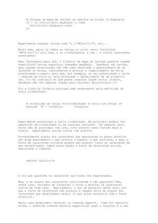 # Carrega um mapa de teclado se sexiste um script rc.keyboard.
if [ -x /etc/rc.d/rc.keyboard ]; then
/etc/rc.d/rc.keyboard start
fi

Experimente algumas teclas como ",.|!"#$%&/()=?", etc...
Muito bem, agora já temos as teclas no sítio certo (incluindo
!#$%&/()=?'{} etc) mas, e os c-cedilhados, a com ~ e outros caracteres
acentuados?
Bem, felizmente para nós, o ficheiro de mapa de teclado permite também
especificar teclas especiais chamadas deadkeys. Deadkeys são teclas,
que, quando presionadas não têm como resultado o aparecimento de um
caracter no écran, limitando-se a alterar o comportamento da tecla
pressionada a seguir para que, por exemplo, ao ser pressionada a tecla
~ seguida da tecla a, seja provocado o aparecimento de um a-com-til
(ã). (-- Ao contrário do que possa imaginar algum leitor incauto,
deadkeys não são aquelas usadas para escrever ghostscripts.--)
Eis a linha do ficheiro portugal.map responsável pela definição da
tecla c-cedilhado:

# atribuição da tecla <tt/c-cedilhado/ à tecla com código 39
keycode 39 = +ccedilla
+Ccedilla

Experimente pressionar a tecla c-cedilhado. Em principio poderá ter
aparecido um c-cedilhado ou um caracter estranho. No segundo caso,
tente não se preocupar com isso, este assunto será tratado mais à
frente. Experimente outras teclas com acentos.
Provavelmente alguns dos caracteres que apareceram no passo anterior
não eram exactamente o que estaria á espera. O que acontece, é que, a
fonte de caracteres corrente poderá não possuir todos os caracteres de
que necessitamos. Vamos entao mudar a fonte de caracteres activa,
executando o comando:

setfont latin1u-16

E eis que aparecem os caracteres que todos nós esperávamos.
Mas, e se alguns dos caracteres continuassem a não aparecer? Bem,
neste caso, teríamos de convencer o ecran a mostrar os caracteres
certos em cada caso. Expliquemos, o que se passaria neste caso, era
que a fonte de caracteres não possuia a imagem certa de alguns dos
caracteres que desejavamos exibir (o que alias acontecia com a fonte
anterior).
Neste caso poderiamos recorrer ao comando mapscrn. Como foi descrito
atrás, o referido comando permite especificar qual o caracter X a ser

 