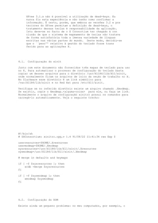 XFree 3.1.x não é possível a utilização de dead-keys. Eu
nunca fiz esta experiência e não tenho como confirmar a
informação. É certo, porém, que embora as versões 3.2 e pos
teriores do XFree permitam a definição de dead-keys, o
tratamento dessas teclas é responsabilidade da aplicação.
Isto deve-se so facto de o X Consortium ter chegado à con
clusão de que o sistema de mapeamento de teclas não tratava
de forma satisfatória toda a imensa variedade de línguas
escritas nas várias partes do mundo. Deste modo, decidiu-se
que o ``peso'' relativo à gestão do teclado fosse trans
ferido para as aplicações X.

4.1.

Configuração do xinit

Junto com este documento são fornecidos três mapas de teclado para uso
no X. Para automatizar o processo de configuração do teclado basta
copiar um desses arquivos para o diretório /usr/X11R6/lib/X11/xinit,
onde normalmente ficam os arquivos de iníco da seção de trabalho no X.
No Slackware esse diretório é um link simbólico para
/var/X11R6/lib/xinit e no Red Hat para /etc/X11/xinit.
Verifique se no referido diretório existe um arquivo chamado .Xmodmap.
Se existir, copie o Xmodmap.<alguma-coisa> para ele, ou faça um link.
Normalmente o arquivo de configuração xinitrc possui os comandos para
carregá-lo automaticamente. Veja o seguinte trecho:

#!/bin/sh
# $XConsortium: xinitrc.cpp,v 1.4 91/08/22 11:41:34 rws Exp $
userresources=$HOME/.Xresources
usermodmap=$HOME/.Xmodmap
sysresources=/usr/X11R6/lib/X11/xinit/.Xresources
sysmodmap=/usr/X11R6/lib/X11/xinit/.Xmodmap
# merge in defaults and keymaps
if [ -f $sysresources ]; then
xrdb -merge $sysresources
fi
if [ -f $sysmodmap ]; then
xmodmap $sysmodmap
fi

4.2.

Configuração do XDM

Existe ainda um pequeno problema: no meu computador, por exemplo, o

 