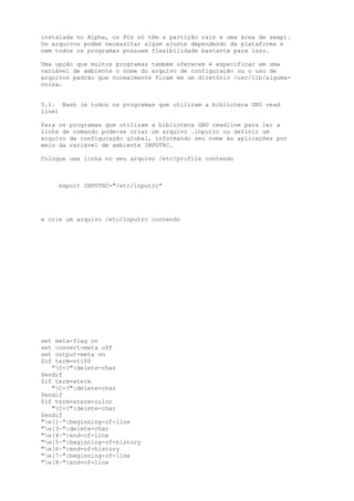 instalada no Alpha, os PCs só têm a partição raiz e uma área de swap).
Os arquivos podem necessitar algum ajuste dependendo da plataforma e
nem todos os programas possuem flexibilidade bastante para isso.
Uma opção que muitos programas também oferecem é especificar em uma
variável de ambiente o nome do arquivo de configuração ou o uso de
arquivos padrão que normalmente ficam em um diretório /usr/lib/algumacoisa.
5.1. Bash (e todos os programas que utilizam a biblioteca GNU read
line)
Para os programas que utilizam a biblioteca GNU readline para ler a
linha de comando pode-se criar um arquivo .inputrc ou definir um
arquivo de configuração global, informando seu nome às aplicações por
meio da variável de ambiente INPUTRC.
Coloque uma linha no seu arquivo /etc/profile contendo

export INPUTRC="/etc/inputrc"

e crie um arquivo /etc/inputrc contendo

set
set
set
$if

meta-flag on
convert-meta off
output-meta on
term=vt100
"C-?":delete-char
$endif
$if term=xterm
"C-?":delete-char
$endif
$if term=xterm-color
"C-?":delete-char
$endif
"e[1~":beginning-of-line
"e[3~":delete-char
"e[4~":end-of-line
"e[5~":beginning-of-history
"e[6~":end-of-history
"e[7~":beginning-of-line
"e[8~":end-of-line

 