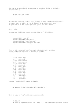 Uma outra alternativa é acrescentar a seguinte linha ao ficheiro
/etc/profile :
alias joe='joe -asis'

Finalmente consegui fazê-lo usar as teclas Home e End para movimentar
o cursor para o início e fim da linha! Um arquivo joerc está
disponível em minha página pessoal, junto com este HOWTO.
5.4.

Less

Coloque as seguintes linhas no seu arquivo /etc/profile:

export
export
export
export

LESS="-MM -i"
LESSCHARSET="latin1"
LESSKEY="/etc/lesskey"
LESSOPEN='|lesspipe.sh "%s"'

Para criar o arquivo /etc/lesskey, crie primeiro o arquivo
/etc/lesskey.in contendo as seguintes linhas:

e[1~
e[4~
e[5~
e[6~
e[7~
e[8~
e[A
e[B
eOH
eOF
e[H
e[F
:n
:N
:p

goto-line
goto-end
back-screen
forw-screen
goto-line
goto-end
back-line
forw-line
goto-line
goto-end
goto-line
goto-end
next-file
next-file
prev-file

Depois ``compile-o'' usando o comando

# lesskey -o /etc/lesskey /etc/lesskey.in

Crie o arquivo /usr/bin/lesspipe.sh contendo

#!/bin/sh
# This is a preprocessor for 'less'.

It is used when this environment

 