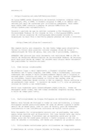 escreva.--)
·

<http://sunsite.unc.edu/LDP/hmirrors.html>

Os Linux HOWTO estão disponíveis em diversos formatos: simples texto,
PostScript, DVI, e HTML. O formato original é SGML e os demais são
obtidos por meio de conversão por utilitários adequados. Para saber
mais sobre SGML consulte a página do pacote SGML-tools em
<http://pobox.com/~cg/sgmltools/>.
Durante o período em que eu estiver cursando a Pós Graduação na
Universidade Federal do Rio Grande do Sul, o Portuguese-HOWTO, assim
como os vários arquivos de configuração mencionados estarão à
disposição na mais feia e mal-feita página pessoal de toda a Internet:
<http://www.inf.ufrgs.br/~casantos/>
Não espere muito, por enquanto. Eu não tenho tempo para atualizá-la.
Talvez no futuro seja possível colocar algumas dicas de Linux e
administração de Unix em geral, mas isto não é prioridade, lamento.
ATENÇÃO! Não procure por este documento nos servidores WWW ou FTP do
Centro de Pesquisas Meteorológicas da Universidade Federal de Pelotas,
pois será pura perda de tempo. As versões mais atuais deste documento
são publicadas no sunsite.unc.edu!
1.3.

Como enviar colaborações

Em primeiro lugar o mais importante: o formato original deste
documento não é texto simples, nem HTML. Toda a formatação, incluindo
numeração das seções é feita automaticamente depois que o original é
enviado para o sunsite.unc.edu. Por isso, quando for enviar sugestões
ou correções, faça-o mencionando os títulos das seções onde as
alterações sugeridas devem ocorrer e não os números. Nunca refira-se a
um parágrafo como sendo ``o terceiro da seção 3.1''; cite as palavras
inicias do trecho a ser modificado.
Envie suas sugestões para casantos@cpmet.ufpel.tche.br. Todas as
mensagens serão lidas, mas nem todas receberão resposta direta, devido
à falta de tempo para tanto.

1.4.

Particularidades da Língua Portuguesa em diferentes países

Embora seja falada em Portugal e todas as suas ex-colônias, a Língua
Portuguesa assume particularidades em cada um desses lugares e mesmo
dentro de um mesmo país, como no caso do Brasil, país de dimensões
continentais e com influências culturais de muitos outros povos.
Este documento foi originalmente escrito por um português, mas está
agora sendo mantido por um brasileiro. Por isso existe nele uma certa
mistura de sotaques. É provável que se mantenha assim por um bom
tempo, pois não há razão para alterar o texto original a não ser no
caso de adições e correções, até mesmo por respeito ao primeiro autor.
1.5.

Dificuldades encontradas pelos utilizadores de computador

À semelhança de outras línguas faladas na Europa, a língua portuguesa

 
